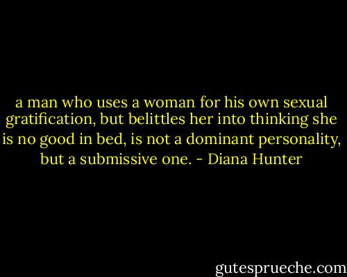a man who uses a woman for his own sexual gratification, but belittles her into thinking she is no good in bed, is not a dominant personality, but a submissive one. - Diana Hunter