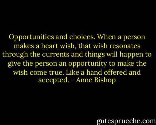 Opportunities and choices. When a person makes a heart wish, that wish resonates through the currents and things will happen to give the person an opportunity to make the wish come true. Like a hand offered and accepted. - Anne Bishop