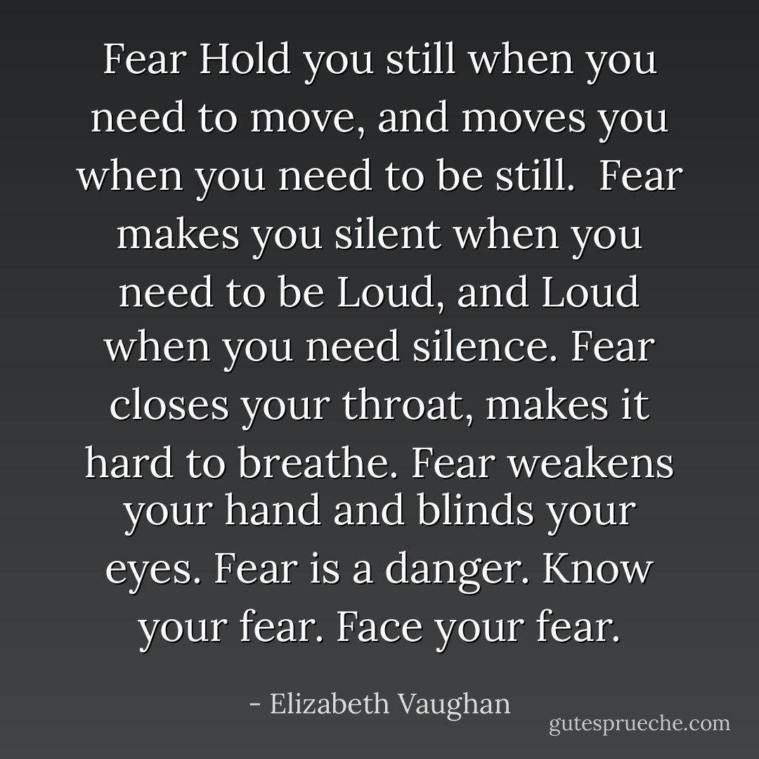 Fear Hold you still when you need to move, and moves you when you need to be still. <br />Fear makes you silent when you need to be Loud, and Loud when you need silence.<br />Fear closes your throat, makes it hard to breathe.<br />Fear weakens your hand and blinds your eyes.<br />Fear is a danger.<br />Know your fear.<br />Face your fear. - Elizabeth Vaughan