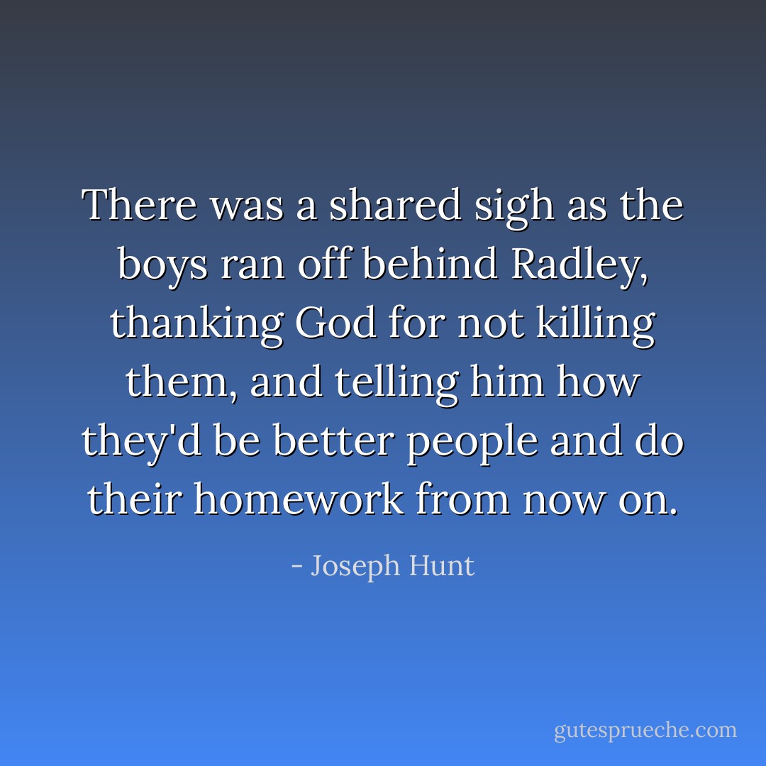 There was a shared sigh as the boys ran off behind Radley, thanking God for not killing them, and telling him how they'd be better people and do their homework from now on. - Joseph Hunt