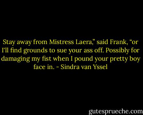 Stay away from Mistress Laera,” said Frank, “or I'll find grounds to sue your ass off. Possibly for damaging my fist when I pound your pretty boy face in. - Sindra van Yssel
