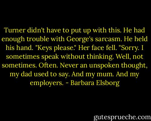 Turner didn't have to put up with this. He had enough trouble with George's sarcasm. He held his hand. "Keys please."<br />Her face fell. "Sorry. I sometimes speak without thinking. Well, not sometimes. Often. Never an unspoken thought, my dad used to say. And my mum. And my employers. - Barbara Elsborg