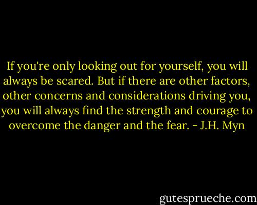 If you're only looking out for yourself, you will always be scared. But if there are other factors, other concerns and considerations driving you, you will always find the strength and courage to overcome the danger and the fear. - J.H. Myn