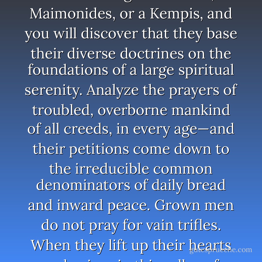 The quest for this unwearied inner peace is constant and universal. Probe deeply into the teachings of Buddha, Maimonides, or a Kempis, and you will discover that they base their diverse doctrines on the foundations of a large spiritual serenity. Analyze the prayers of troubled, overborne mankind of all creeds, in every age—and their petitions come down to the irreducible common denominators of daily bread and inward peace. Grown men do not pray for vain trifles. When they lift up their hearts and voices in this valley of tears they ask for strength and courage and understanding. - Joshua Loth Liebman