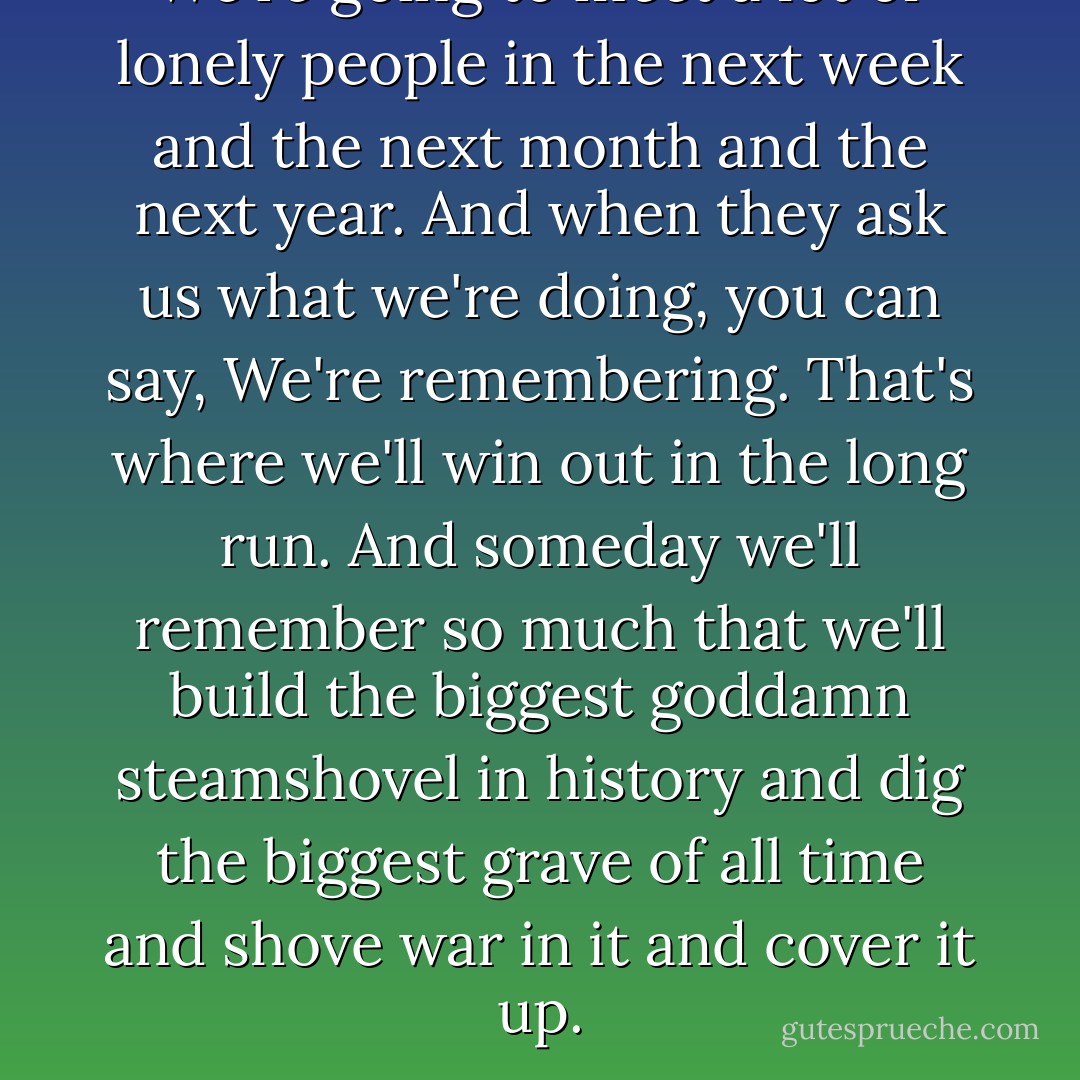 We're going to meet a lot of lonely people in the next week and the next month and the next year. And when they ask us what we're doing, you can say, We're remembering. That's where we'll win out in the long run. And someday we'll remember so much that we'll build the biggest goddamn steamshovel in history and dig the biggest grave of all time and shove war in it and cover it up. - Ray Bradbury