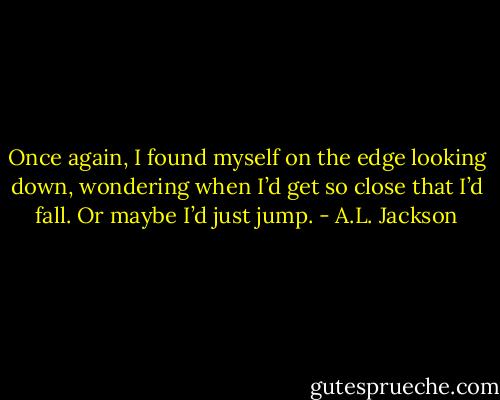 Once again, I found myself on the edge looking down, wondering when I’d get so close that I’d fall. Or maybe I’d just jump. - A.L. Jackson
