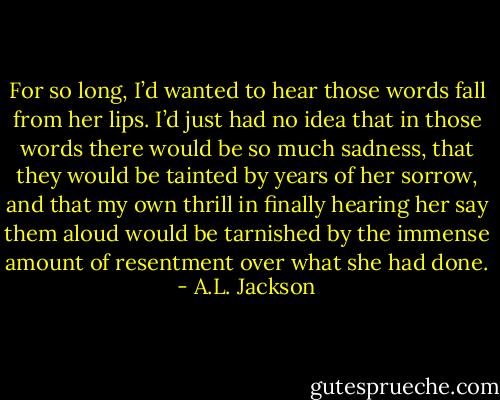 For so long, I’d wanted to hear those words fall from her lips. I’d just had no idea that in those words there would be so much sadness, that they would be tainted by years of her sorrow, and that my own thrill in finally hearing her say them aloud would be tarnished by the immense amount of resentment over what she had done. - A.L. Jackson