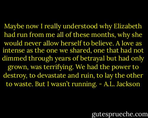 Maybe now I really understood why Elizabeth had run from me all of these months, why she would never allow herself to believe. A love as intense as the one we shared, one that had not dimmed through years of betrayal but had only grown, was terrifying. We had the power to destroy, to devastate and ruin, to lay the other to waste. But I wasn’t running. - A.L. Jackson