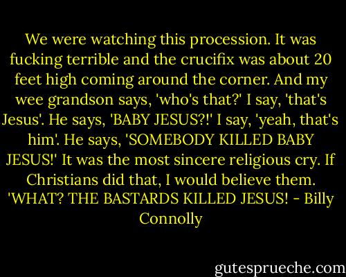 We were watching this procession. It was fucking terrible and the crucifix was about 20 feet high coming around the corner. And my wee grandson says, 'who's that?' I say, 'that's Jesus'. He says, 'BABY JESUS?!' I say, 'yeah, that's him'. He says, 'SOMEBODY KILLED BABY JESUS!' It was the most sincere religious cry. If Christians did that, I would believe them. 'WHAT? THE BASTARDS KILLED JESUS! - Billy Connolly