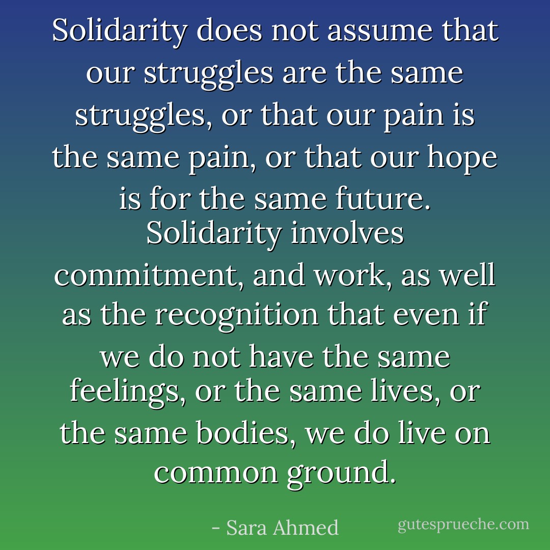 Solidarity does not assume that our struggles are the same struggles, or that our pain is the same pain, or that our hope is for the same future. Solidarity involves commitment, and work, as well as the recognition that even if we do not have the same feelings, or the same lives, or the same bodies, we do live on common ground. - Sara Ahmed