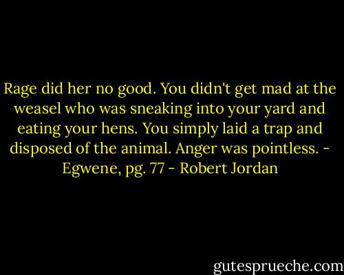 Rage did her no good. You didn't get mad at the weasel who was sneaking into your yard and eating your hens. You simply laid a trap and disposed of the animal. Anger was pointless. - Egwene, pg. 77 - Robert Jordan