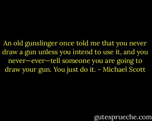 An old gunslinger once told me that you never draw a gun unless you intend to use it, and you never—ever—tell someone you are going to draw your gun. You just do it. - Michael Scott