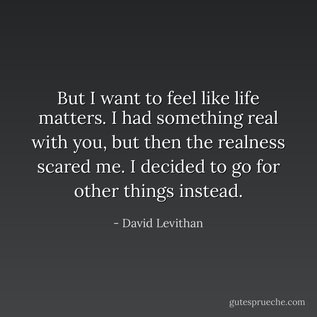 But I want to feel like life matters. I<br />had something real with you, but then the realness scared me. I decided to go for other things instead. - David Levithan