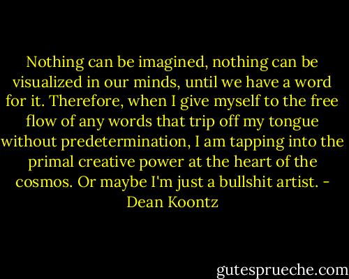 Nothing can be imagined, nothing can be visualized in our minds, until we have a word for it. Therefore, when I give myself to the free flow of any words that trip off my tongue without predetermination, I am tapping into the primal creative power at the heart of the cosmos. Or maybe I'm just a bullshit artist. - Dean Koontz