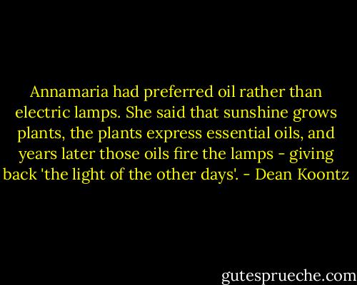 Annamaria had preferred oil rather than electric lamps. She said that sunshine grows plants, the plants express essential oils, and years later those oils fire the lamps - giving back 'the light of the other days'. - Dean Koontz