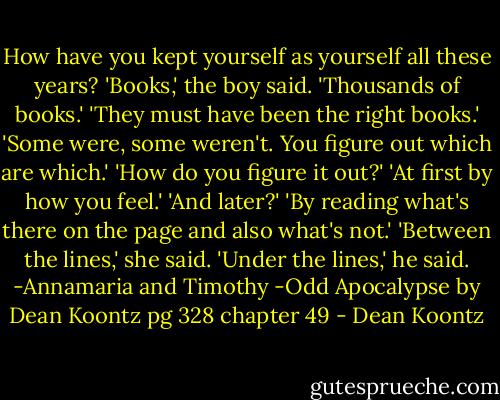How have you kept yourself as yourself all these years? 'Books,' the boy said. 'Thousands of books.' 'They must have been the right books.' 'Some were, some weren't. You figure out which are which.' 'How do you figure it out?' 'At first by how you feel.' 'And later?' 'By reading what's there on the page and also what's not.' 'Between the lines,' she said. 'Under the lines,' he said. -Annamaria and Timothy -Odd Apocalypse by Dean Koontz pg 328 chapter 49 - Dean Koontz