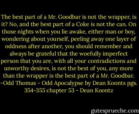 The best part of a Mr. Goodbar is not the wrapper, is it? No, and the best part of a Coke is not the can. On those nights when you lie awake, either man or boy, wondering about yourself, peeling away one layer of oddness after another, you should remember and always be grateful that the woefully imperfect person that you are, with all your contradictions and unworthy desires, is not the best of you, any more than the wrapper is the best part of a Mr. Goodbar. -Odd Thomas - Odd Apocalypse by Dean Koonts pgs. 354-355 chapter 53 - Dean Koontz