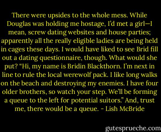There were upsides to the whole mess. While Douglas was holding me hostage, I’d met a girl—I mean, screw dating websites and house parties; apparently all the really eligible ladies are being held in cages these days. I would have liked to see Brid fill out a dating questionnaire, though. What would she put? “Hi, my name is Bridin Blackthorn. I’m next in line to rule the local werewolf pack. I like long walks on the beach and destroying my enemies. I have four older brothers, so watch your step. We’ll be forming a queue to the left for potential suitors.”<br />And, trust me, there would be a queue. - Lish McBride