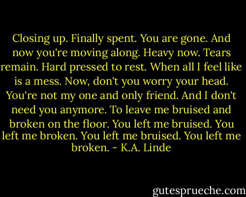 Closing up. Finally spent.<br />You are gone.<br />And now you're moving along.<br />Heavy now. Tears remain.<br />Hard pressed to rest.<br />When all I feel like is a mess.<br />Now, don't you worry your head.<br />You're not my one and only friend.<br />And I don't need you anymore.<br />To leave me bruised and broken on the floor.<br />You left me bruised. You left me broken.<br />You left me bruised. You left me broken. - K.A. Linde