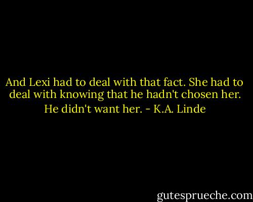 And Lexi had to deal with that fact. She had to deal with knowing that he hadn't chosen her. He didn't want her. - K.A. Linde