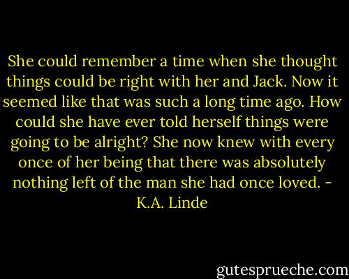 She could remember a time when she thought things could be right with her and Jack. Now it seemed like that was such a long time ago. How could she have ever told herself things were going to be alright? She now knew with every once of her being that there was absolutely nothing left of the man she had once loved. - K.A. Linde