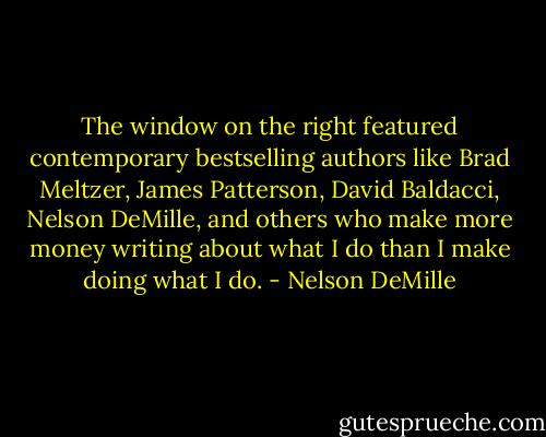 The window on the right featured contemporary bestselling authors like Brad Meltzer, James Patterson, David Baldacci, Nelson DeMille, and others who make more money writing about what I do than I make doing what I do. - Nelson DeMille