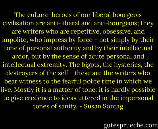 The culture-heroes of our liberal bourgeois civilisation are anti-liberal and anti-bourgeois; they are writers who are repetitive, obsessive, and impolite, who impress by force - not simply by their tone of personal authority and by their intellectual ardor, but by the sense of acute personal and intellectual extremity. The bigots, the hysterics, the destroyers of the self - these are the writers who bear witness to the fearful polite time in which we live. Mostly it is a matter of tone: it is hardly possible to give credence to ideas uttered in the impersonal tones of sanity. - Susan Sontag