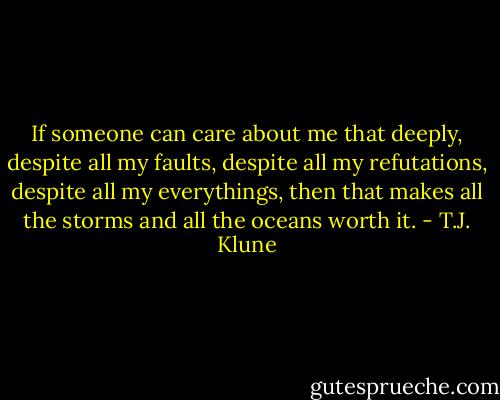 If someone can care about me that deeply, despite all my faults, despite all my refutations, despite all my everythings, then that makes all the storms and all the oceans worth it. - T.J. Klune