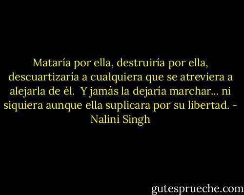 Mataría por ella, destruiría por ella, descuartizaría a cualquiera que se atreviera a<br />alejarla de él.<br /><br />Y jamás la dejaría marchar... ni siquiera aunque ella suplicara por su libertad. - Nalini Singh