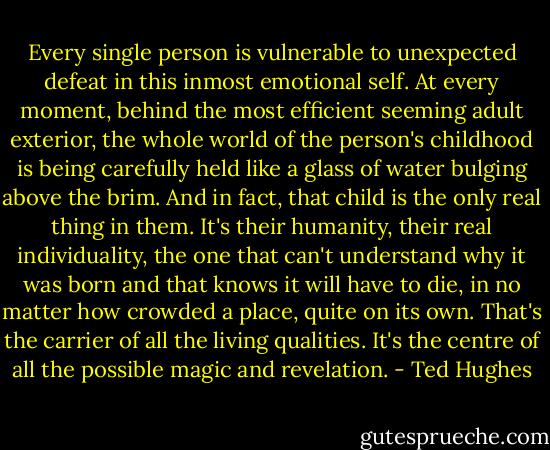 Every single person is vulnerable to unexpected defeat in this inmost emotional self. At every moment, behind the most efficient seeming adult exterior, the whole world of the person's childhood is being carefully held like a glass of water bulging above the brim. And in fact, that child is the only real thing in them. It's their humanity, their real individuality, the one that can't understand why it was born and that knows it will have to die, in no matter how crowded a place, quite on its own. That's the carrier of all the living qualities. It's the centre of all the possible magic and revelation. - Ted Hughes