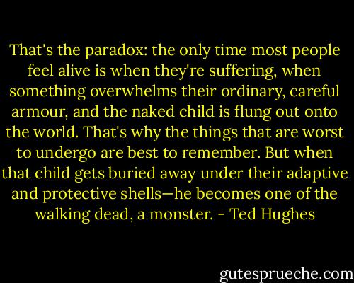 That's the paradox: the only time most people feel alive is when they're suffering, when something overwhelms their ordinary, careful armour, and the naked child is flung out onto the world. That's why the things that are worst to undergo are best to remember. But when that child gets buried away under their adaptive and protective shells—he becomes one of the walking dead, a monster. - Ted Hughes