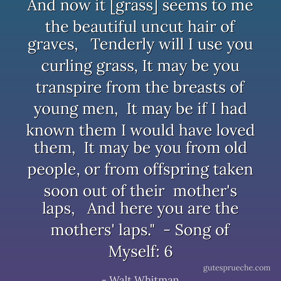 And now it [grass] seems to me the beautiful uncut hair of graves, <br /><br />Tenderly will I use you curling grass,<br />It may be you transpire from the breasts of young men, <br />It may be if I had known them I would have loved them, <br />It may be you from old people, or from offspring taken soon out of their<br /> mother's laps, <br /> And here you are the mothers' laps."<br /><br />- <i>Song of Myself</i>: 6 - Walt Whitman