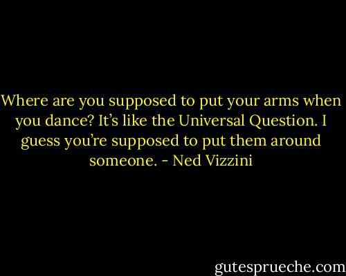 Where are you supposed to put your arms when you dance? It’s like the Universal Question. I guess you’re supposed to put them around someone. - Ned Vizzini