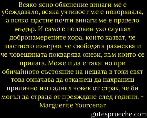 Всяко ясно обяснение винаги ме е убеждавало, всяка учтивост ме е покорявала, а всяко щастие почти винаги ме е правело мъдър. И само с половин ухо слушах добронамерените хора, които казват, че щастието изнервя, че свободата размеква и че човещината покварява онези, към които се прилага. Може и да е така: но при обичайното състояние на нещата в този свят това означава да откажеш да нахраниш прилично изгладнял човек от страх, че би могъл да страда от преяждане след години. - Marguerite Yourcenar