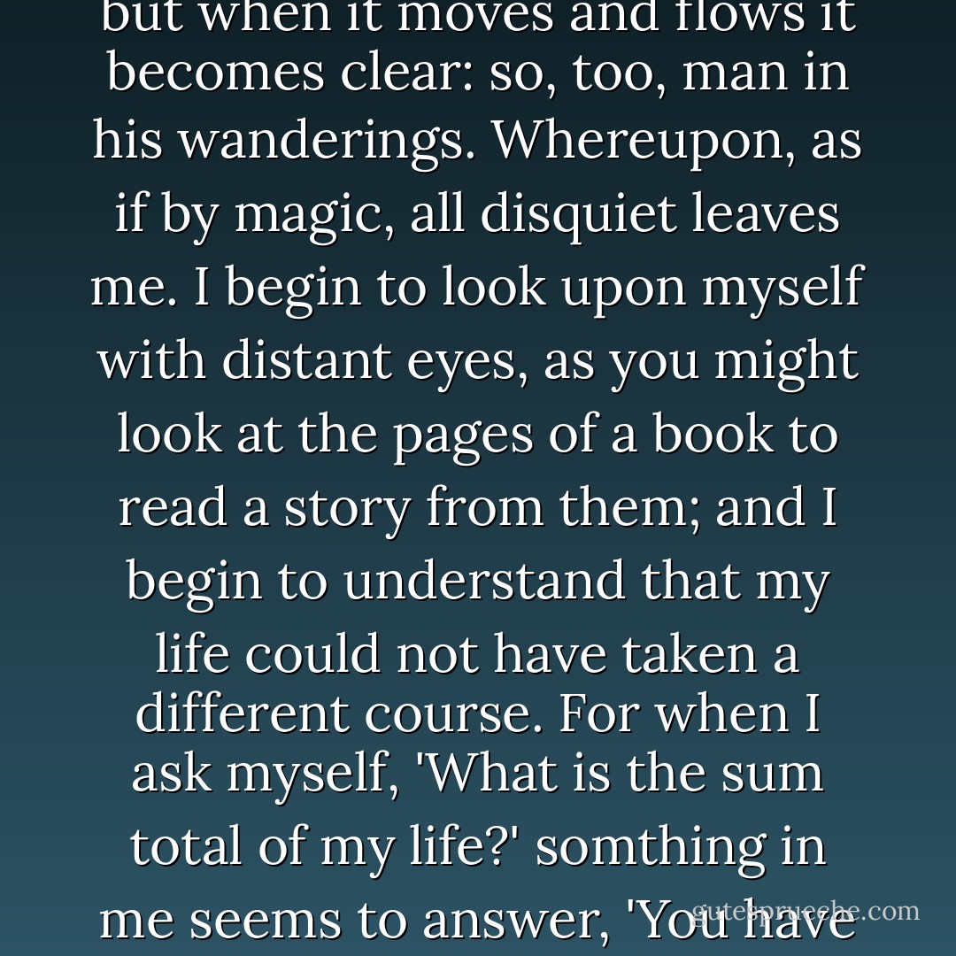 While I thus cogitate in disquiet and perplexity, half submerged in dark waters of a well in an Arabian oasis, I suddenly hear a voice from the background of my memory, the voice of an old Kurdish nomad: If water stands motionless in a pool it grows stale and muddy, but when it moves and flows it becomes clear: so, too, man in his wanderings. Whereupon, as if by magic, all disquiet leaves me. I begin to look upon myself with distant eyes, as you might look at the pages of a book to read a story from them; and I begin to understand that my life could not have taken a different course. For when I ask myself, 'What is the sum total of my life?' somthing in me seems to answer, 'You have set out to exchange one world for another-to gain a new world for yourself in exchange for an old one which you never really possessed.' And I know with startling clarity that such an undertaking might indeed take an entire lifetime. - Muhammad Asad