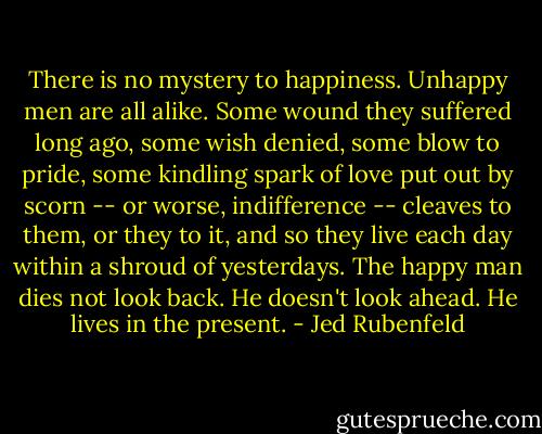 There is no mystery to happiness. Unhappy men are all alike. Some wound they suffered long ago, some wish denied, some blow to pride, some kindling spark of love put out by scorn -- or worse, indifference -- cleaves to them, or they to it, and so they live each day within a shroud of yesterdays. The happy man dies not look back. He doesn't look ahead. He lives in the present. - Jed Rubenfeld