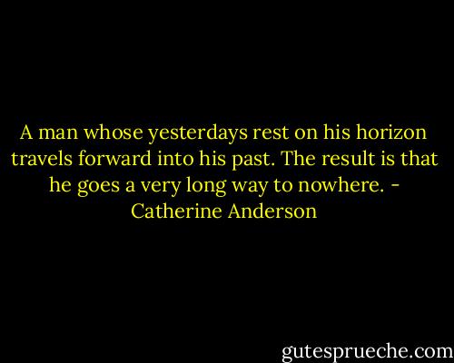 A man whose yesterdays rest on his horizon travels forward into his past. The result is that he goes a very long way to nowhere. - Catherine Anderson