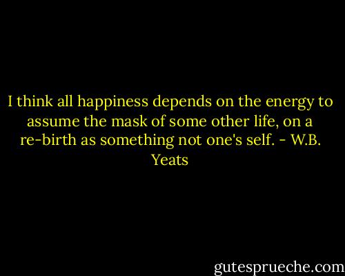 I think all happiness depends on the energy to assume the mask of some other life, on a re-birth as something not one's self. - W.B. Yeats