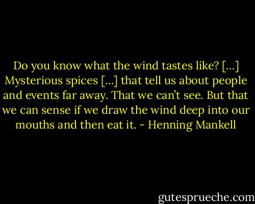 Do you know what the wind tastes like? […] Mysterious spices […] that tell us about people and events far away. That we can’t see. But that we can sense if we draw the wind deep into our mouths and then eat it. - Henning Mankell