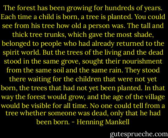 The forest has been growing for hundreds of years. Each time a child is born, a tree is planted. You could see from his tree how old a person was. The tall and thick tree trunks, which gave the most shade, belonged to people who had already returned to the spirit world. But the trees of the living and the dead stood in the same grove, sought their nourishment from the same soil and the same rain. They stood there waiting for the children that were not yet born, the trees that had not yet been planted. In that way the forest would grow, and the age of the village would be visible for all time. No one could tell from a tree whether someone was dead, only that he had been born. - Henning Mankell