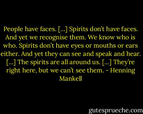 People have faces. […] Spirits don’t have faces. And yet we recognise them. We know who is who. Spirits don’t have eyes or mouths or ears either. And yet they can see and speak and hear. […] The spirits are all around us. […] They’re right here, but we can’t see them. - Henning Mankell