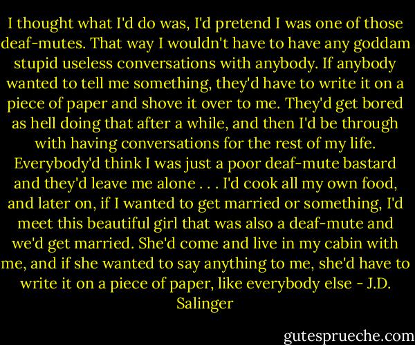 I thought what I'd do was, I'd pretend I was one of those deaf-mutes. That way I wouldn't have to have any goddam stupid useless conversations with anybody. If anybody wanted to tell me something, they'd have to write it on a piece of paper and shove it over to me. They'd get bored as hell doing that after a while, and then I'd be through with having conversations for the rest of my life. Everybody'd think I was just a poor deaf-mute bastard and they'd leave me alone . . . I'd cook all my own food, and later on, if I wanted to get married or something, I'd meet this beautiful girl that was also a deaf-mute and we'd get married. She'd come and live in my cabin with me, and if she wanted to say anything to me, she'd have to write it on a piece of paper, like everybody else - J.D. Salinger