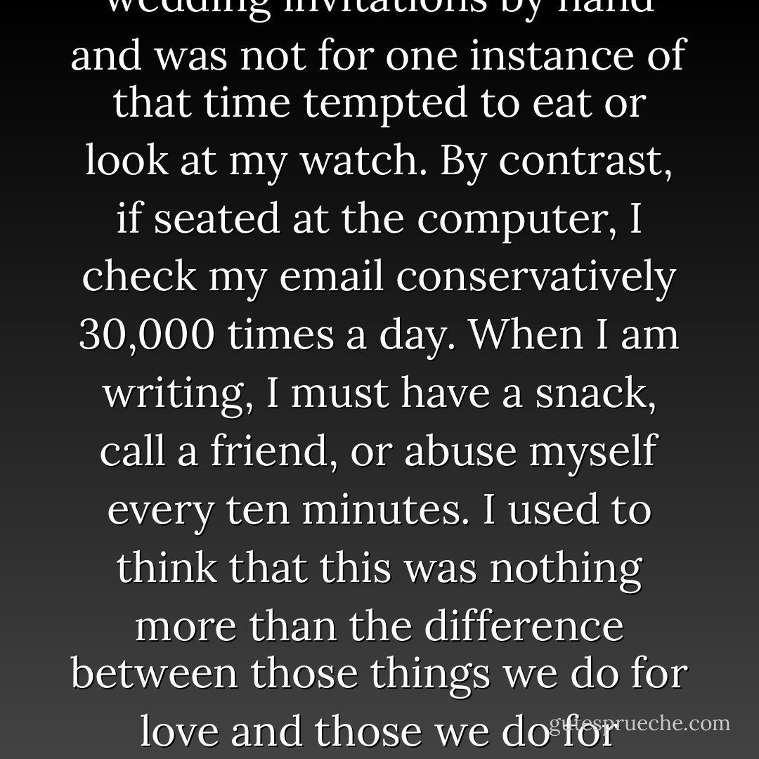 During the act of making something, I experience a kind of blissful absence of the self and a loss of time. When I am done, I return to both feeling as restored as if I had been on a trip. I almost never get this feeling any other way. I once spent sixteen hours making 150 wedding invitations by hand and was not for one instance of that time tempted to eat or look at my watch. By contrast, if seated at the computer, I check my email conservatively 30,000 times a day. When I am writing, I must have a snack, call a friend, or abuse myself every ten minutes. I used to think that this was nothing more than the difference between those things we do for love and those we do for money. But that can't be the whole story. I didn't always write for a living, and even back when it was my most fondly held dream to one day be able to do so, writing was always difficult. Writing is like pulling teeth. <br />From my dick. - David Rakoff