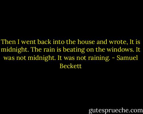 Then I went back into the house and wrote, It is midnight. The rain is beating on the windows. It was not midnight. It was not raining. - Samuel Beckett