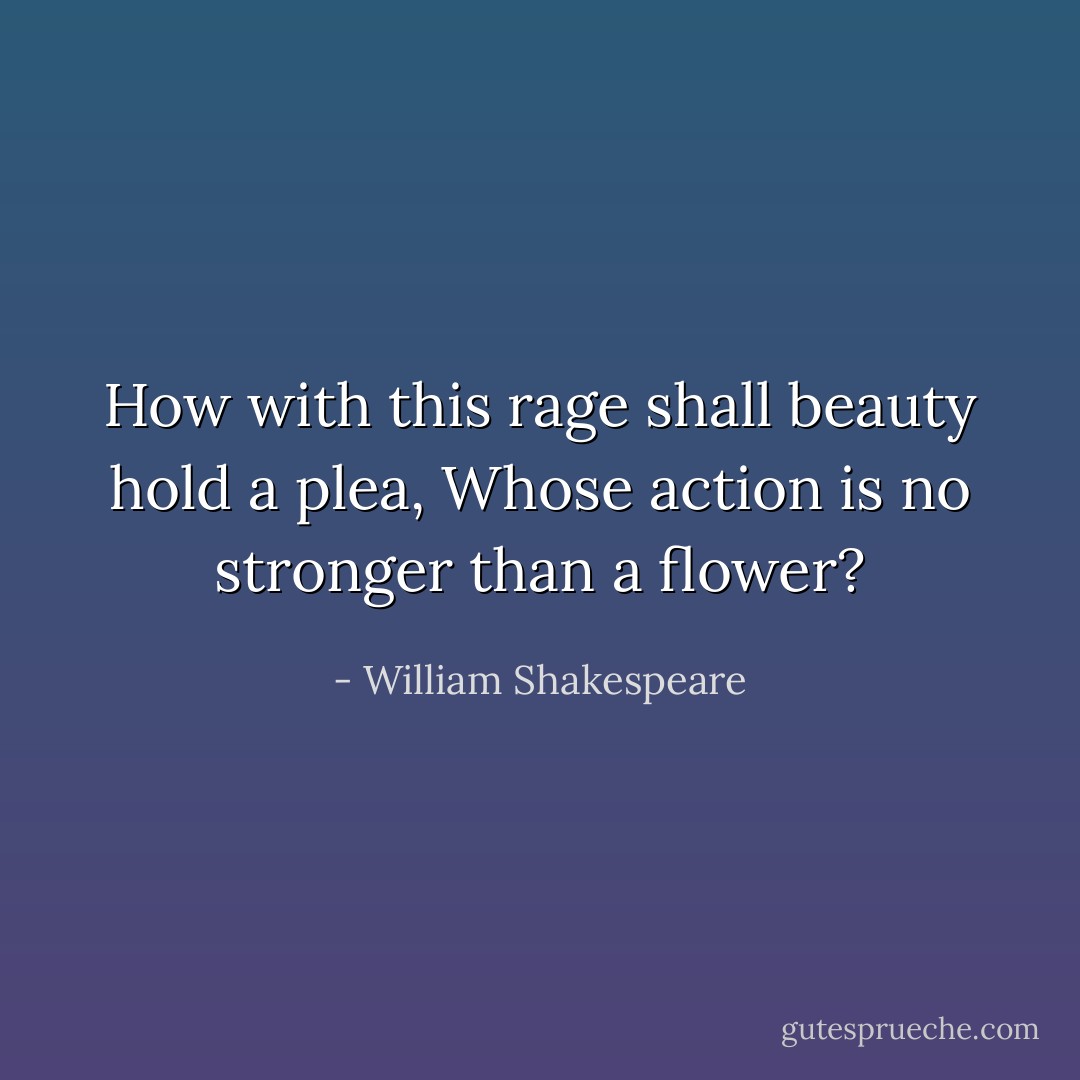 How with this rage shall beauty hold a plea, Whose action is no stronger than a flower? - William Shakespeare