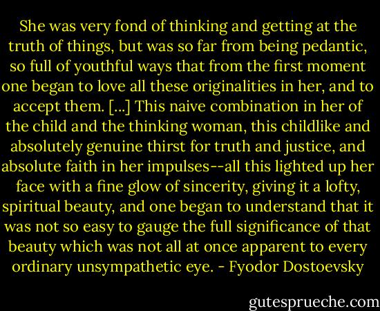 She was very fond of thinking and getting at the truth of things, but was so far from being pedantic, so full of youthful ways that from the first moment one began to love all these originalities in her, and to accept them. [...] This naive combination in her of the child and the thinking woman, this childlike and absolutely genuine thirst for truth and justice, and absolute faith in her impulses--all this lighted up her face with a fine glow of sincerity, giving it a lofty, spiritual beauty, and one began to understand that it was not so easy to gauge the full significance of that beauty which was not all at once apparent to every ordinary unsympathetic eye. - Fyodor Dostoevsky
