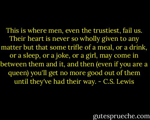 This is where men, even the trustiest, fail us. Their heart is never so wholly given to any matter but that some trifle of a meal, or a drink, or a sleep, or a joke, or a girl, may come in between them and it, and then (even if you are a queen) you'll get no more good out of them until they've had their way. - C.S. Lewis