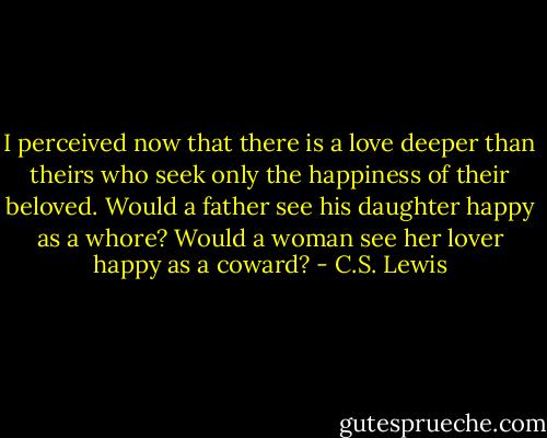 I perceived now that there is a love deeper than theirs who seek only the happiness of their beloved. Would a father see his daughter happy as a whore? Would a woman see her lover happy as a coward? - C.S. Lewis