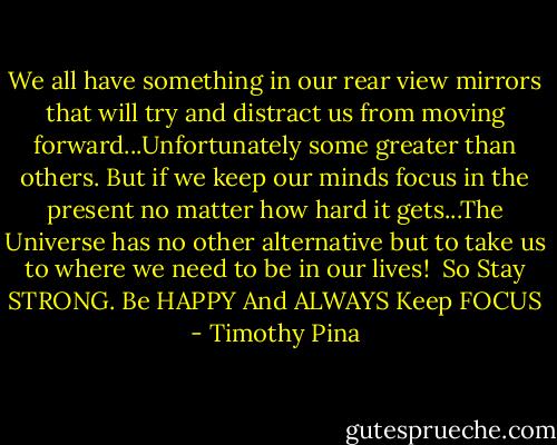We all have something in our rear view mirrors that will try and distract us from moving forward...Unfortunately some greater than others. But if we keep our minds focus in the present no matter how hard it gets...The Universe has no other alternative but to take us to where we need to be in our lives! <br />So Stay STRONG. Be HAPPY And ALWAYS Keep FOCUS - Timothy Pina
