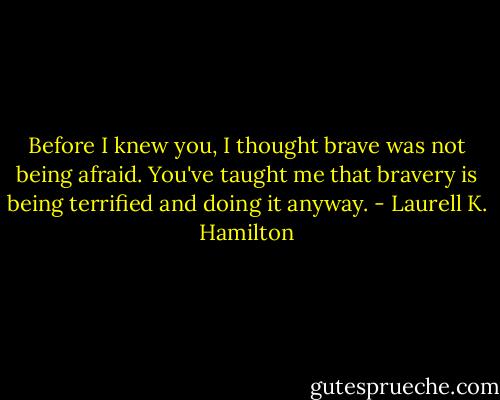 Before I knew you, I thought brave was not being afraid. You've taught me that bravery is being terrified and doing it anyway. - Laurell K. Hamilton